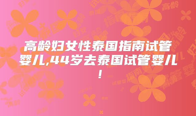 高龄妇女性泰国指南试管婴儿,44岁去泰国试管婴儿！