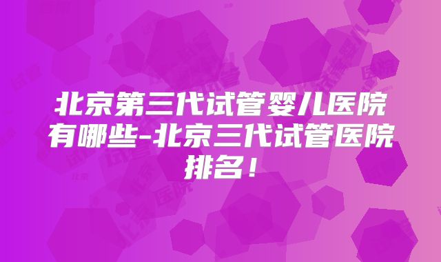 北京第三代试管婴儿医院有哪些-北京三代试管医院排名!
