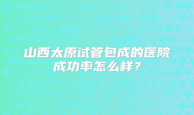 山西太原试管包成的医院成功率怎么样？