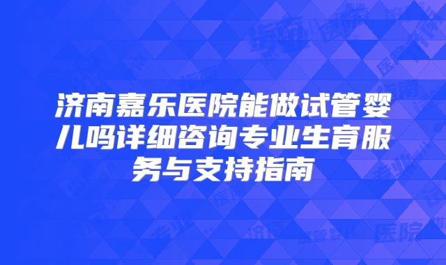 济南嘉乐医院能做试管婴儿吗详细咨询专业生育服务与支持指南