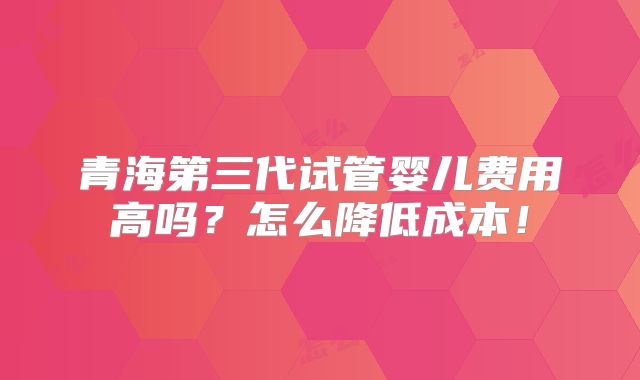 青海第三代试管婴儿费用高吗？怎么降低成本！