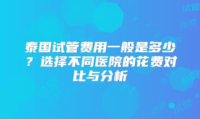 泰国试管费用一般是多少？选择不同医院的花费对比与分析
