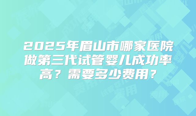 2025年眉山市哪家医院做第三代试管婴儿成功率高？需要多少费用？