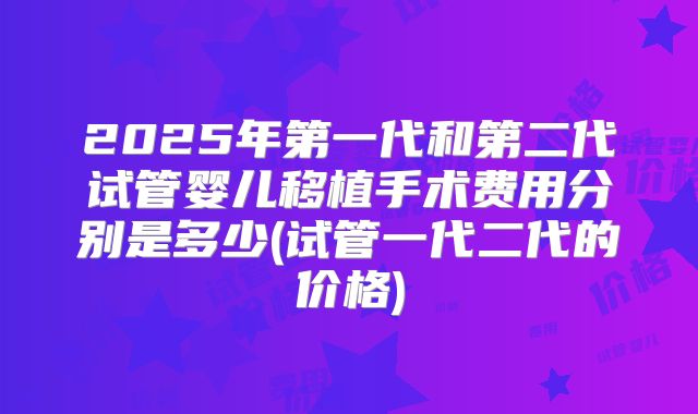 2025年第一代和第二代试管婴儿移植手术费用分别是多少(试管一代二代的价格)