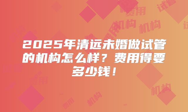 2025年清远未婚做试管的机构怎么样?费用得要多少钱!
