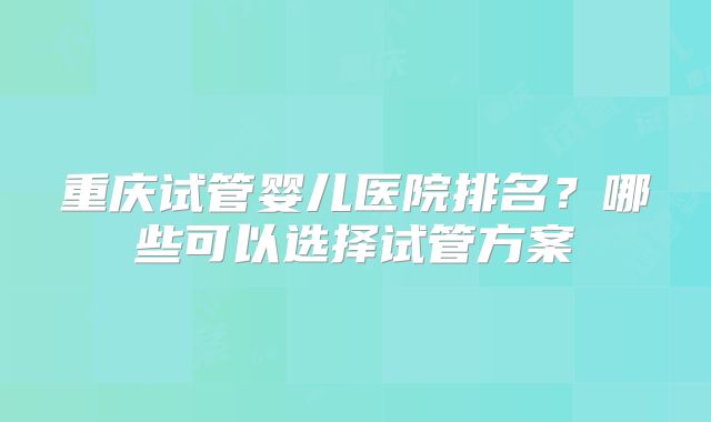 重庆试管婴儿医院排名?哪些可以选择试管方案