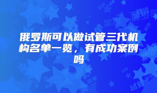 俄罗斯可以做试管三代机构名单一览,有成功案例吗