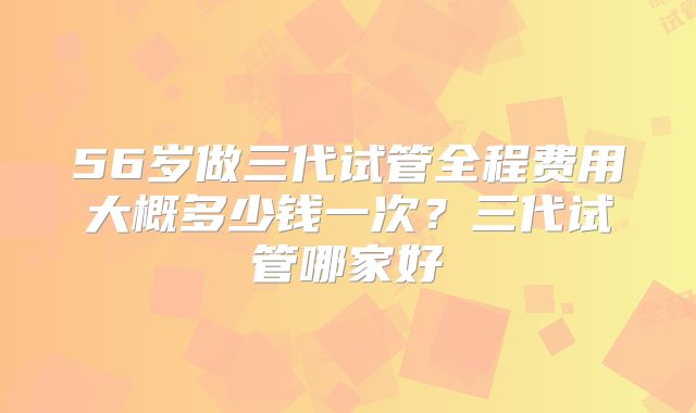 56岁做三代试管全程费用大概多少钱一次？三代试管哪家好