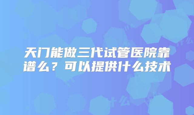 天门能做三代试管医院靠谱么？可以提供什么技术