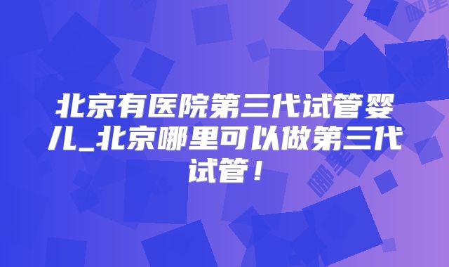 北京有医院第三代试管婴儿_北京哪里可以做第三代试管！