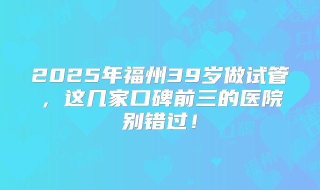 2025年福州39岁做试管，这几家口碑前三的医院别错过！