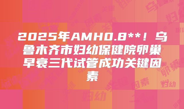 2025年AMH0.8**!乌鲁木齐市妇幼保健院卵巢早衰三代试管成功关键因素