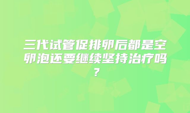三代试管促排卵后都是空卵泡还要继续坚持治疗吗？