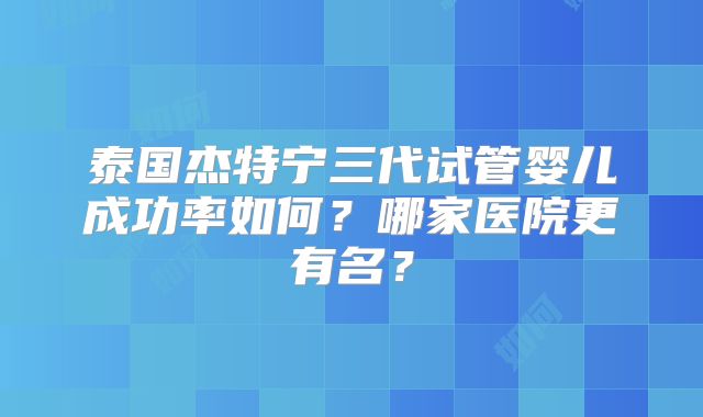 泰国杰特宁三代试管婴儿成功率如何？哪家医院更有名？