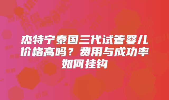 杰特宁泰国三代试管婴儿价格高吗？费用与成功率如何挂钩