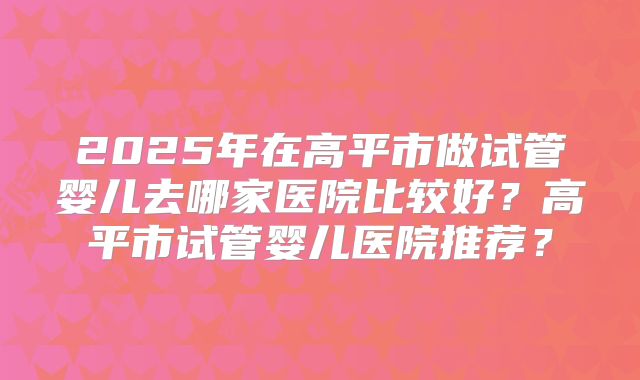 2025年在高平市做试管婴儿去哪家医院比较好？高平市试管婴儿医院推荐？