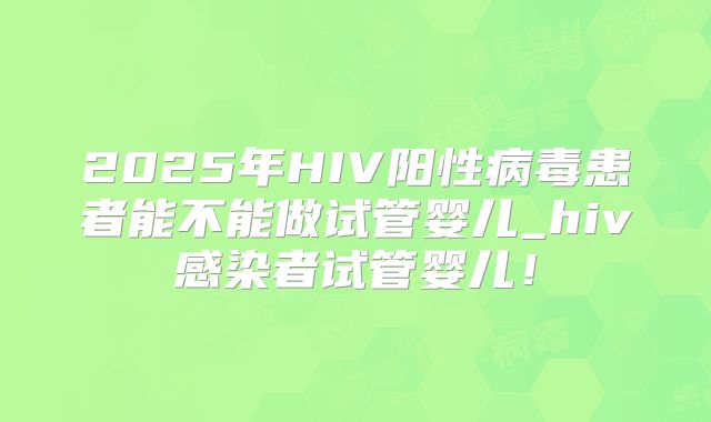 2025年HIV阳性病毒患者能不能做试管婴儿_hiv感染者试管婴儿!