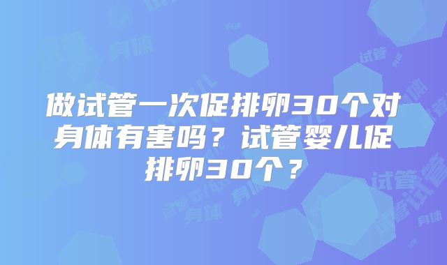 做试管一次促排卵30个对身体有害吗？试管婴儿促排卵30个？