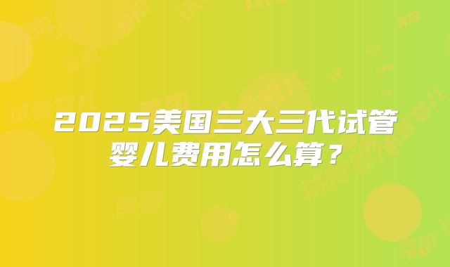 2025美国三大三代试管婴儿费用怎么算？