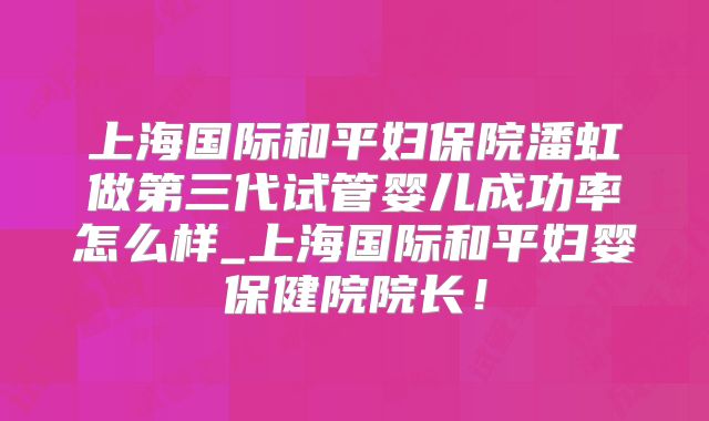 上海国际和平妇保院潘虹做第三代试管婴儿成功率怎么样_上海国际和平妇婴保健院院长!
