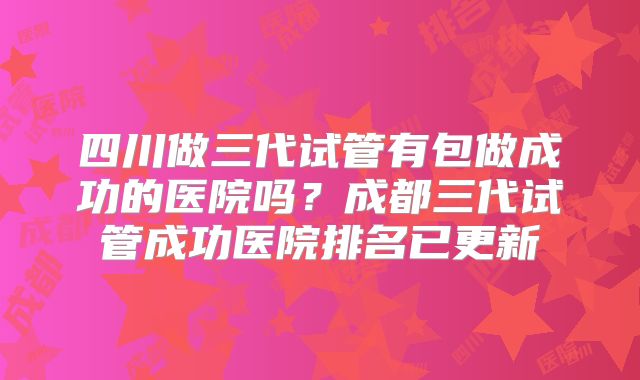 四川做三代试管有包做成功的医院吗？成都三代试管成功医院排名已更新