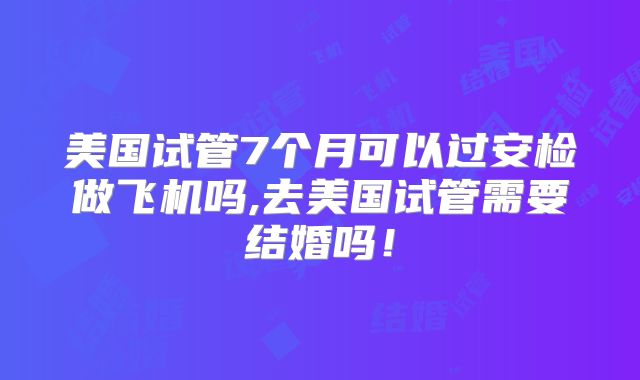 美国试管7个月可以过安检做飞机吗,去美国试管需要结婚吗！