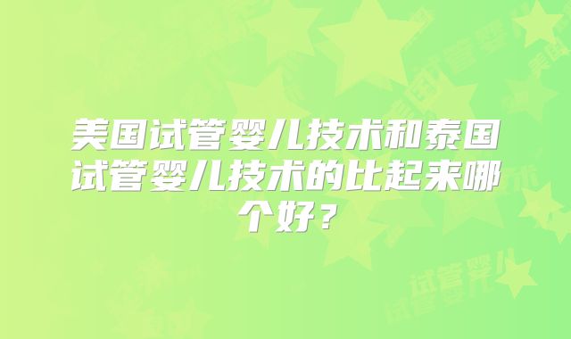 美国试管婴儿技术和泰国试管婴儿技术的比起来哪个好?