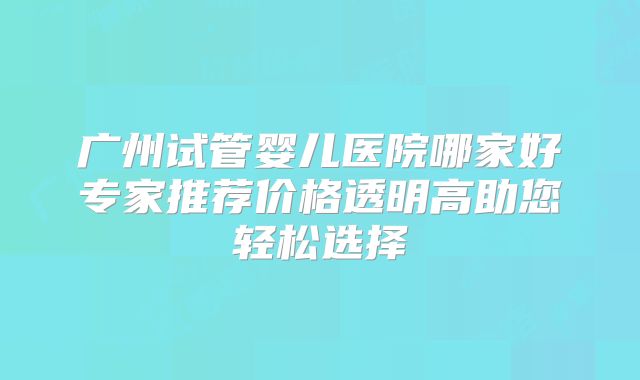 广州试管婴儿医院哪家好专家推荐价格透明高助您轻松选择