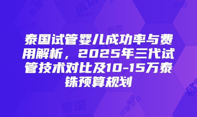 泰国试管婴儿成功率与费用解析，2025年三代试管技术对比及10-15万泰铢预算规划