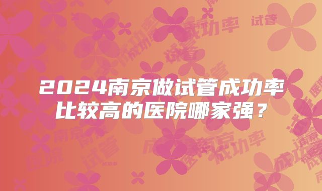 2024南京做试管成功率比较高的医院哪家强？