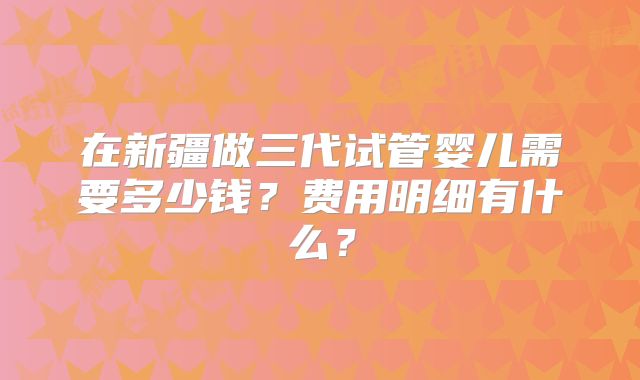 在新疆做三代试管婴儿需要多少钱？费用明细有什么？