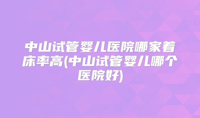 中山试管婴儿医院哪家着床率高(中山试管婴儿哪个医院好)