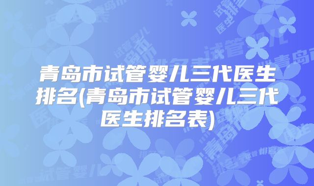 青岛市试管婴儿三代医生排名(青岛市试管婴儿三代医生排名表)