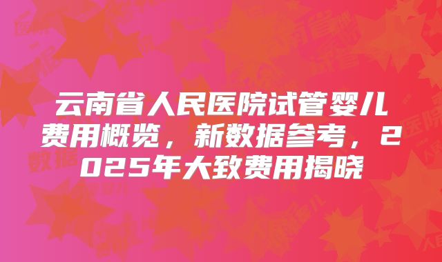云南省人民医院试管婴儿费用概览，新数据参考，2025年大致费用揭晓