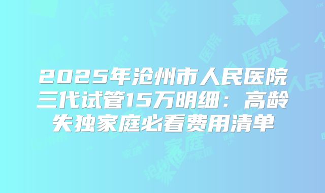 2025年沧州市人民医院三代试管15万明细：高龄失独家庭必看费用清单
