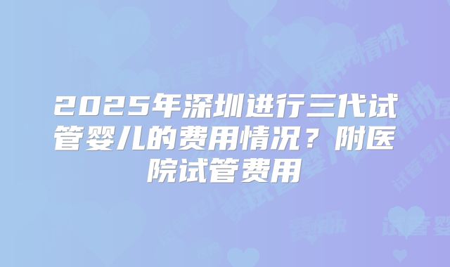 2025年深圳进行三代试管婴儿的费用情况？附医院试管费用