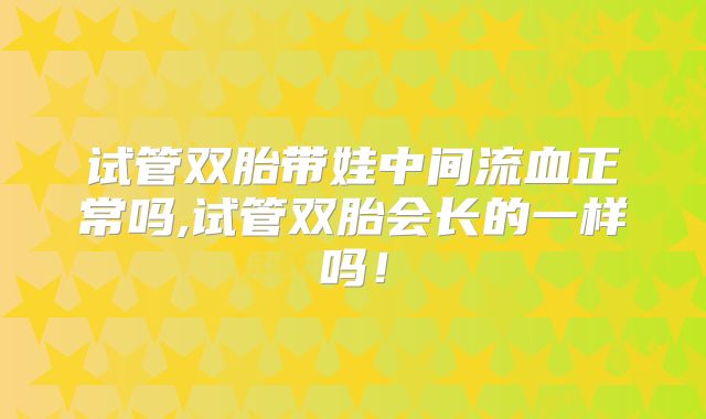 试管双胎带娃中间流血正常吗,试管双胎会长的一样吗！