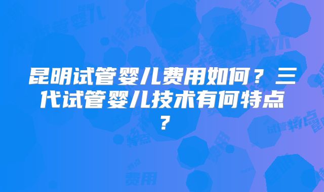 昆明试管婴儿费用如何？三代试管婴儿技术有何特点？