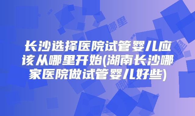 长沙选择医院试管婴儿应该从哪里开始(湖南长沙哪家医院做试管婴儿好些)