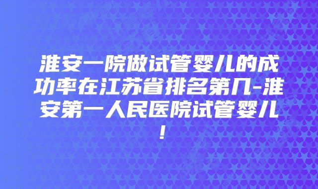 淮安一院做试管婴儿的成功率在江苏省排名第几-淮安第一人民医院试管婴儿！