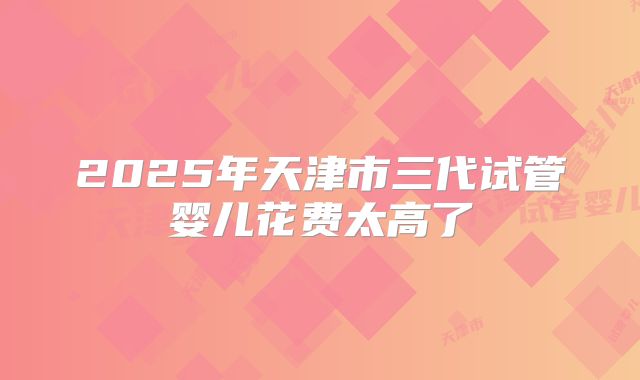 2025年天津市三代试管婴儿花费太高了