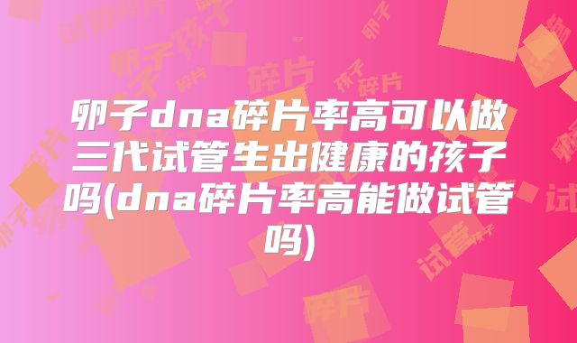 卵子dna碎片率高可以做三代试管生出健康的孩子吗(dna碎片率高能做试管吗)