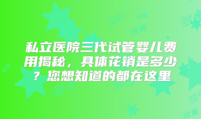 私立医院三代试管婴儿费用揭秘，具体花销是多少？您想知道的都在这里