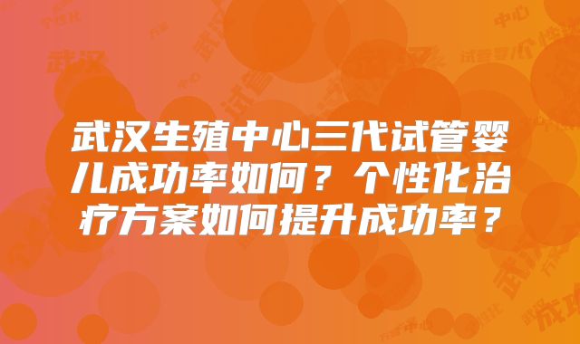 武汉生殖中心三代试管婴儿成功率如何？个性化治疗方案如何提升成功率？