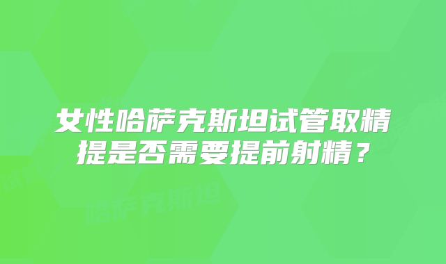 女性哈萨克斯坦试管取精提是否需要提前射精?