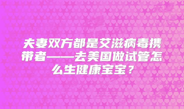 夫妻双方都是艾滋病毒携带者——去美国做试管怎么生健康宝宝？