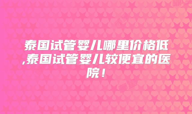 泰国试管婴儿哪里价格低,泰国试管婴儿较便宜的医院！