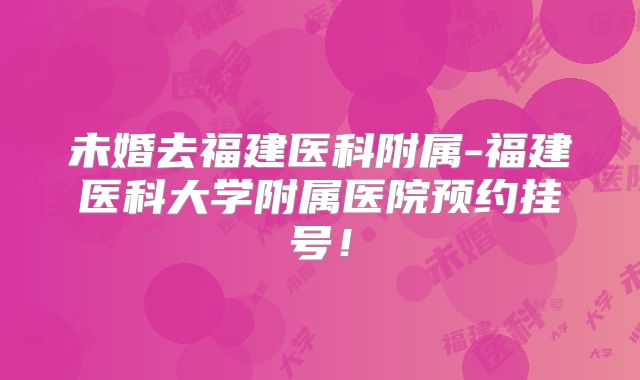 未婚去福建医科附属-福建医科大学附属医院预约挂号!