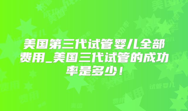 美国第三代试管婴儿全部费用_美国三代试管的成功率是多少！