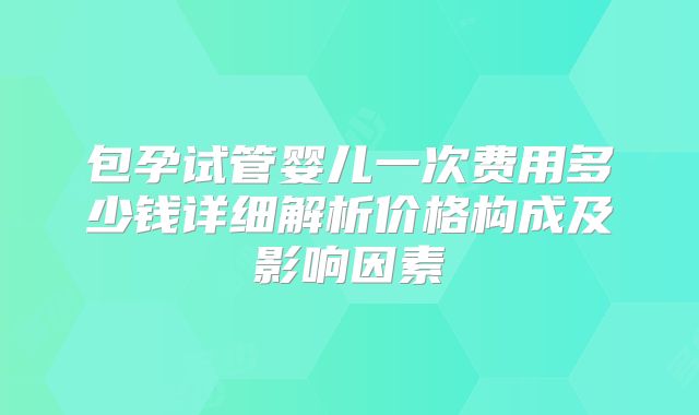 包孕试管婴儿一次费用多少钱详细解析价格构成及影响因素